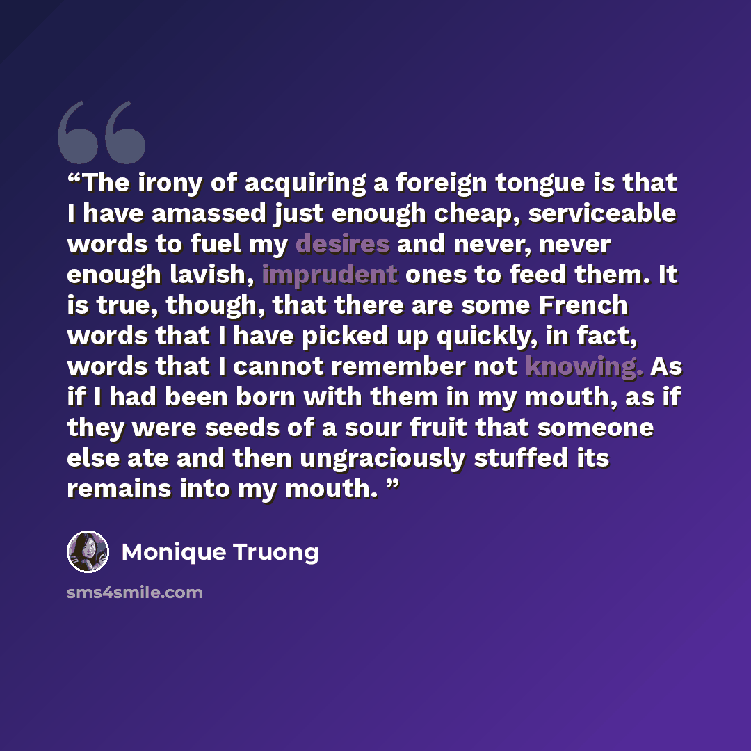 “The irony of acquiring a foreign tongue is that I have amassed just enough cheap, serviceable words to fuel my desires and never, never enough lavish, imprudent ones to feed them. It is true, though, that there are some French words that I have picked up quickly, in fact, words that I cannot…” quote by Monique Truong