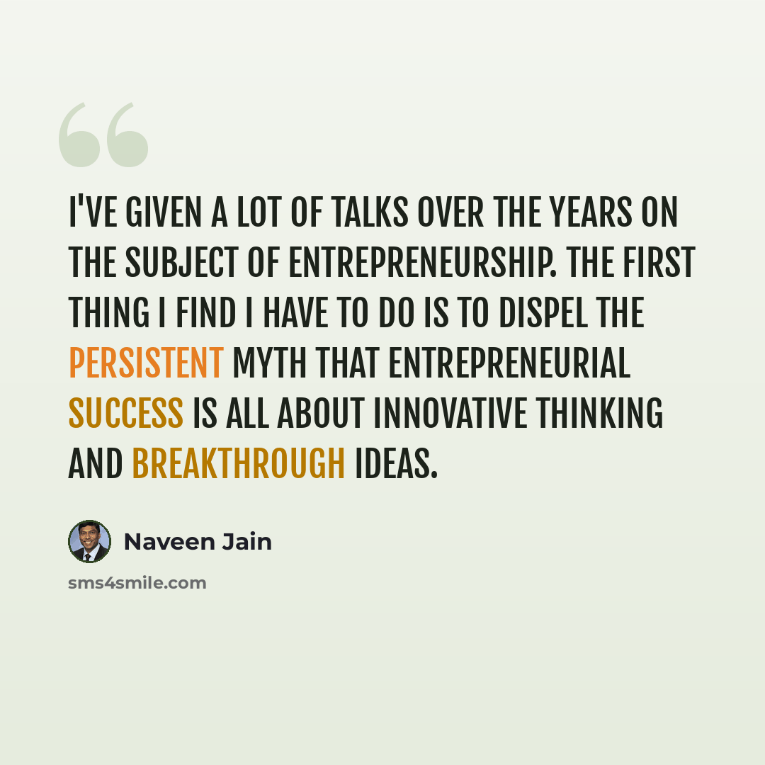 “I've given a lot of talks over the years on the subject of entrepreneurship. The first thing I find I have to do is to dispel the persistent myth that entrepreneurial success is all about innovative thinking and breakthrough ideas.” quote by Naveen Jain