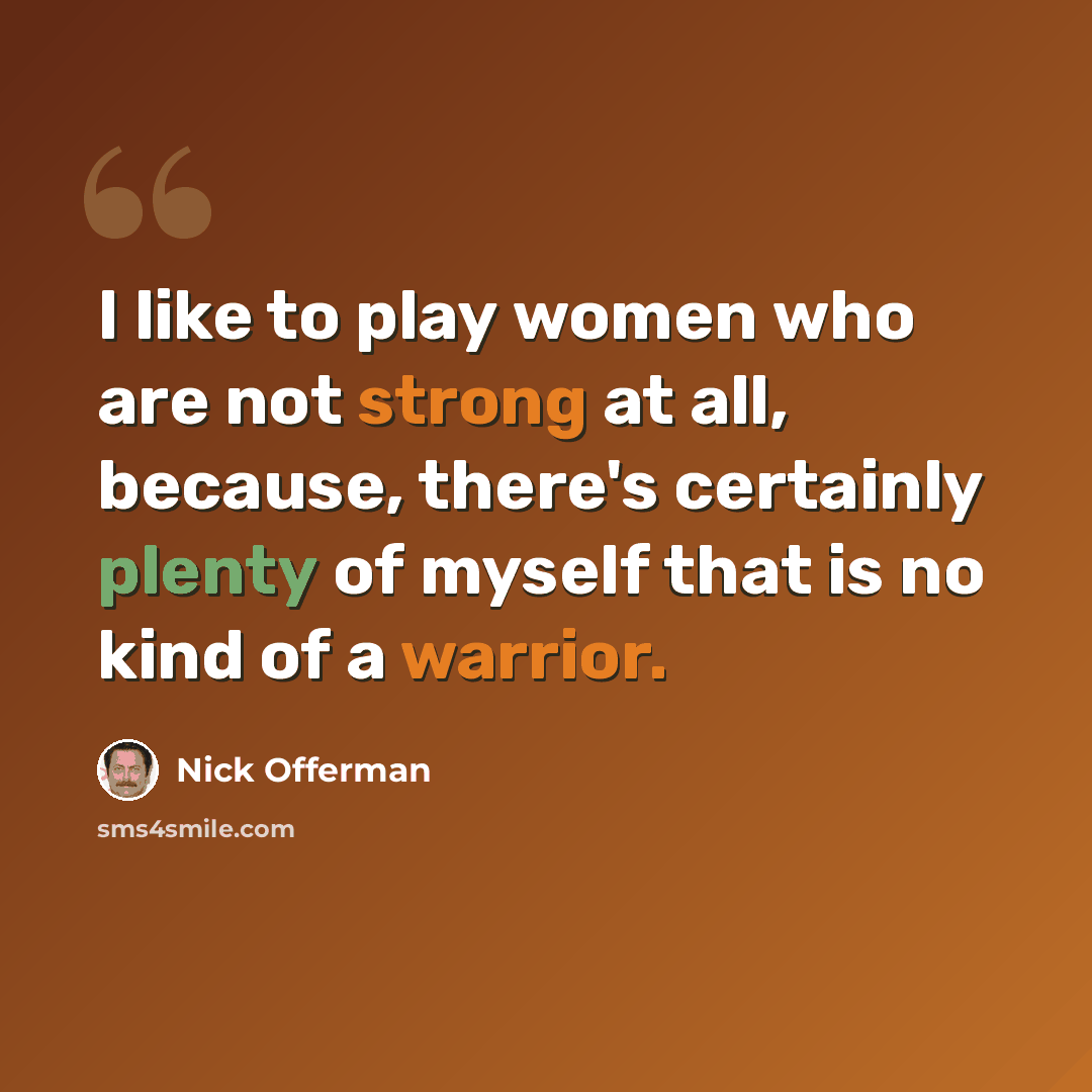 “I like to play women who are not strong at all, because, there's certainly plenty of myself that is no kind of a warrior.” quote by Nick Offerman