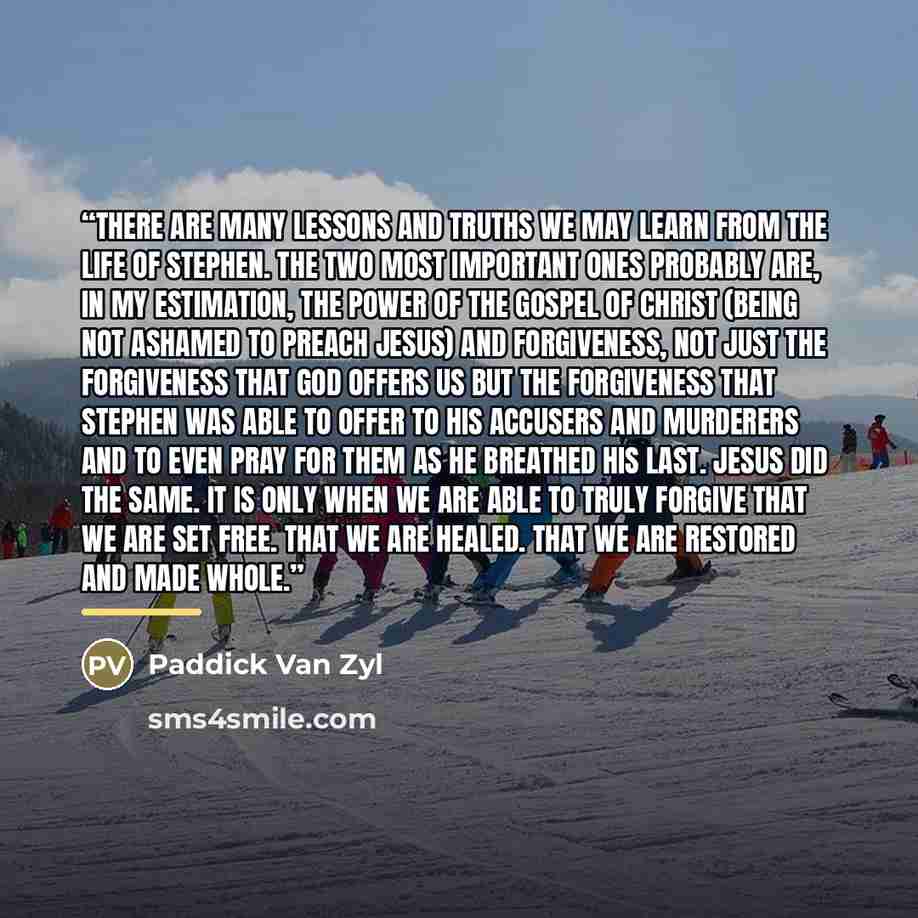 “There are many lessons and truths we may learn from the life of Stephen. The two most important ones probably are, in my estimation, the power of the gospel of Christ (being not ashamed to preach Jesus) and forgiveness, not just the forgiveness that God offers us but the forgiveness that Stephen…” quote by Paddick Van Zyl