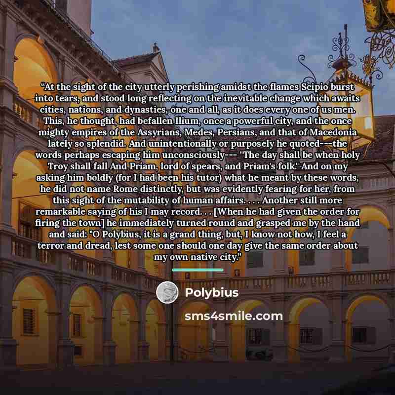 “At the sight of the city utterly perishing amidst the flames Scipio burst into tears, and stood long reflecting on the inevitable change which awaits cities, nations, and dynasties, one and all, as it does every one of us men. This, he thought, had befallen Ilium, once a powerful city, and the…” quote by Polybius
