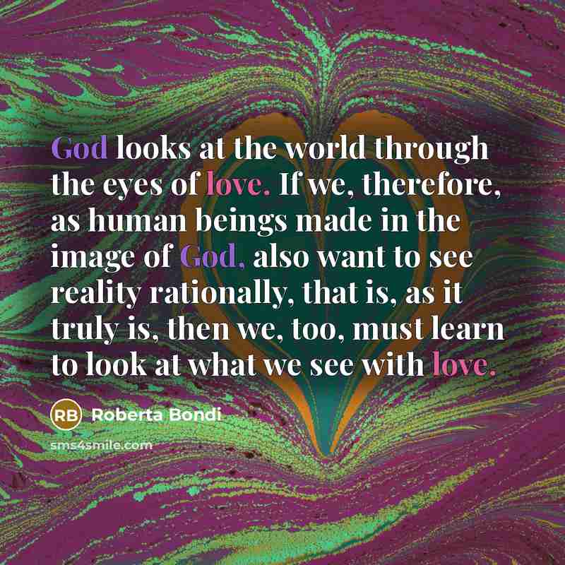“God looks at the world through the eyes of love. If we, therefore, as human beings made in the image of God, also want to see reality rationally, that is, as it truly is, then we, too, must learn to look at what we see with love.” quote by Roberta Bondi