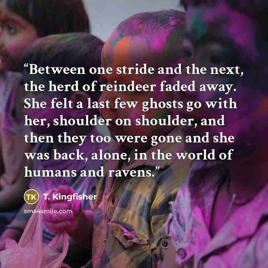 “Between one stride and the next, the herd of reindeer faded away. She felt a last few ghosts go with her, shoulder on shoulder, and then they too were gone and she was back, alone, in the world of humans and ravens.” quote by T. Kingfisher