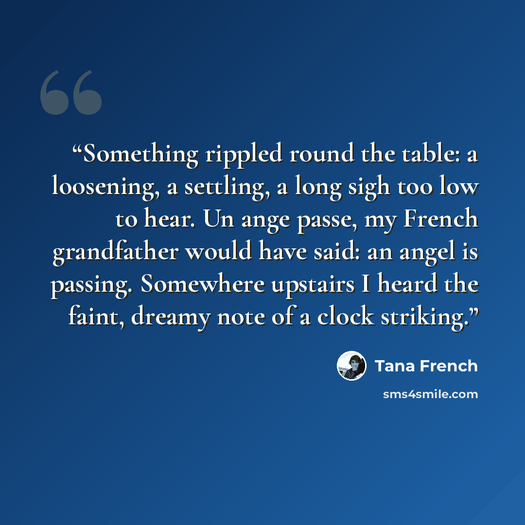 “Something rippled round the table: a loosening, a settling, a long sigh too low to hear. Un ange passe, my French grandfather would have said: an angel is passing. Somewhere upstairs I heard the faint, dreamy note of a clock striking.” quote by Tana French