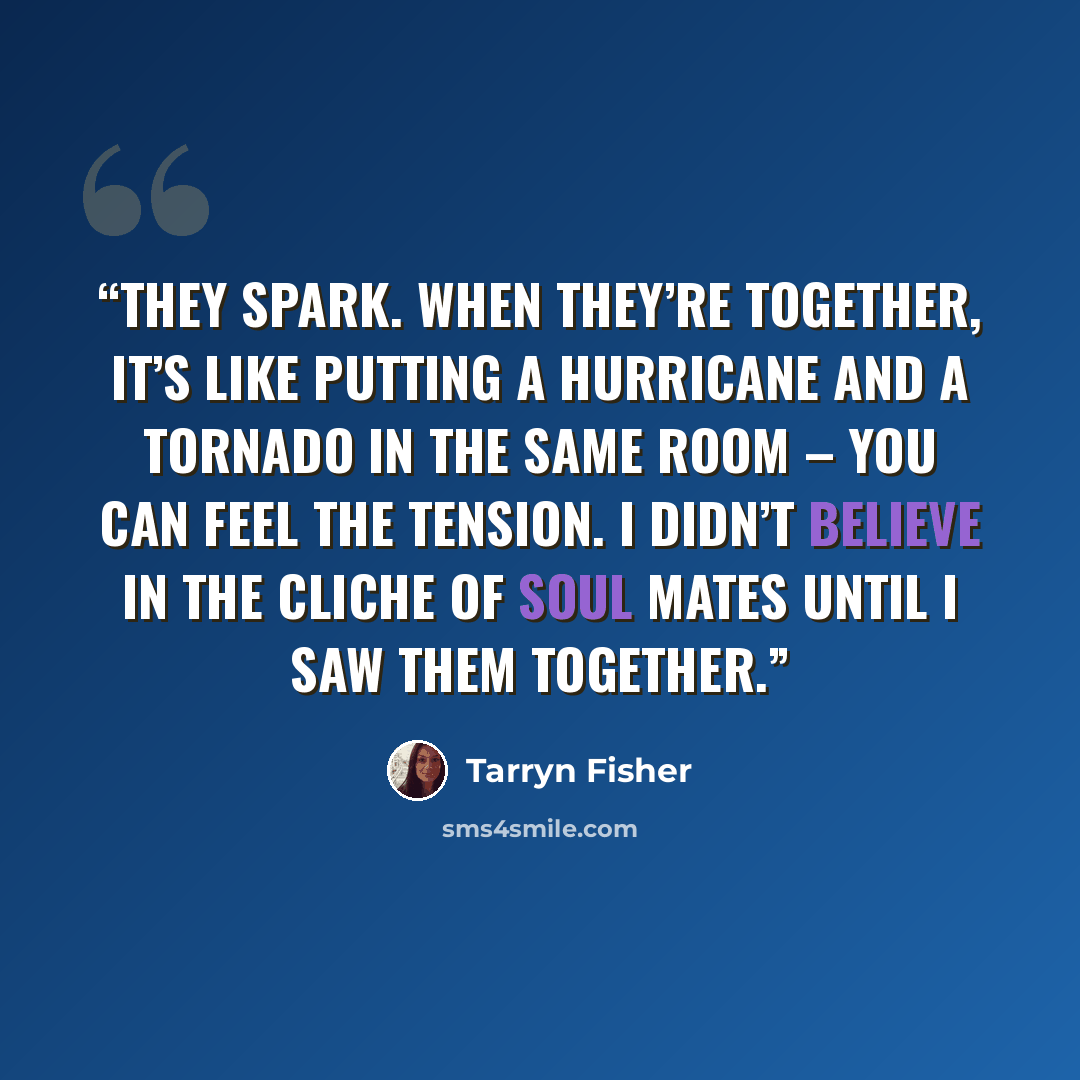 “They spark. When they’re together, it’s like putting a hurricane and a tornado in the same room – you can feel the tension. I didn’t believe in the cliche of soul mates until I saw them together.” quote by Tarryn Fisher