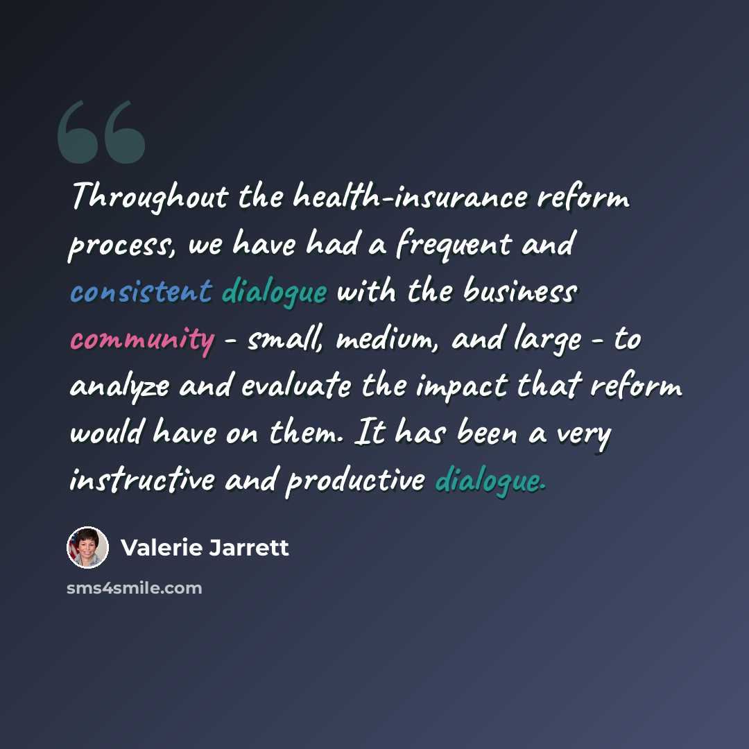 “Throughout the health-insurance reform process, we have had a frequent and consistent dialogue with the business community - small, medium, and large - to analyze and evaluate the impact that reform would have on them. It has been a very instructive and productive dialogue.” quote by Valerie Jarrett