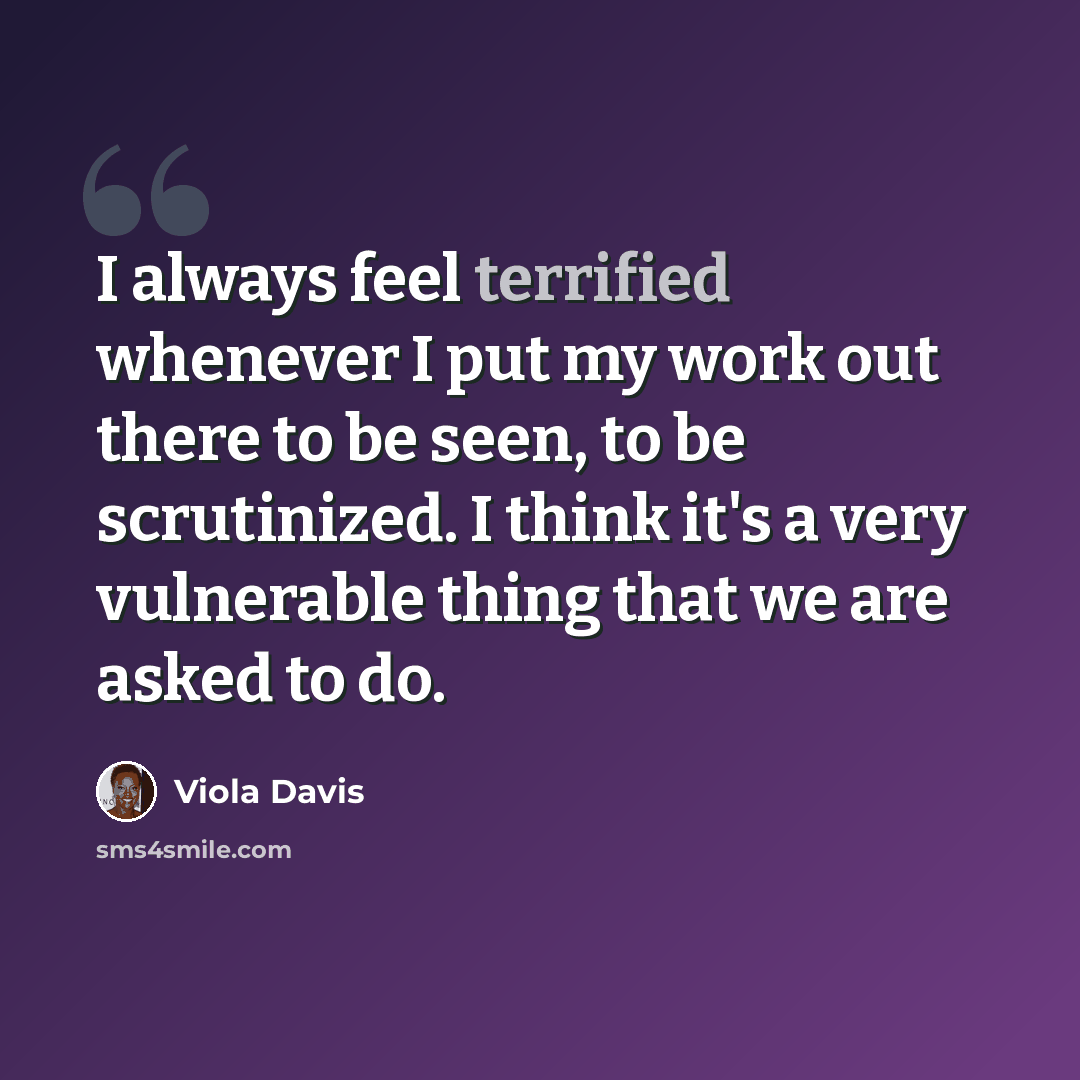 “I always feel terrified whenever I put my work out there to be seen, to be scrutinized. I think it's a very vulnerable thing that we are asked to do.” quote by Viola Davis