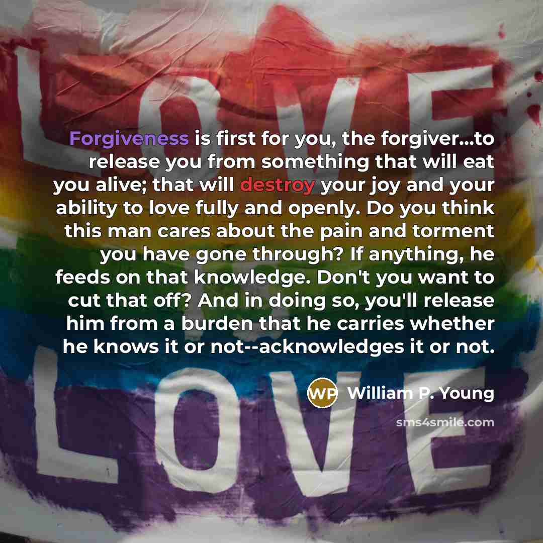 “Forgiveness is first for you, the forgiver...to release you from something that will eat you alive; that will destroy your joy and your ability to love fully and openly. Do you think this man cares about the pain and torment you have gone through? If anything, he feeds on that knowledge. Don't you…” quote by William P. Young