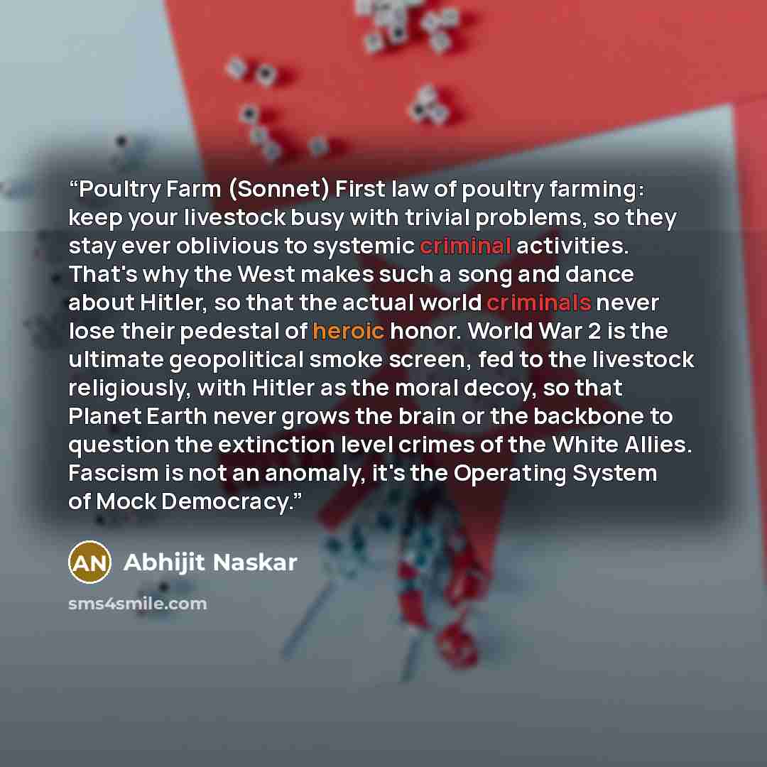 “Poultry Farm (Sonnet) First law of poultry farming: keep your livestock busy with trivial problems, so they stay ever oblivious to systemic criminal activities. That's why the West makes such a song and dance about Hitler, so that the actual world criminals never lose their pedestal of heroic…” quote by Abhijit Naskar