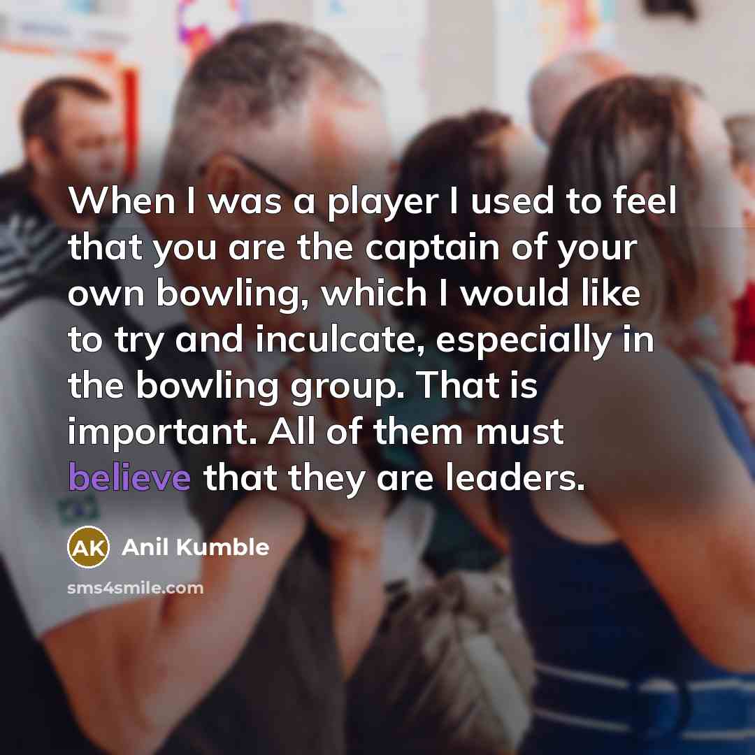 “When I was a player I used to feel that you are the captain of your own bowling, which I would like to try and inculcate, especially in the bowling group. That is important. All of them must believe that they are leaders.” quote by Anil Kumble
