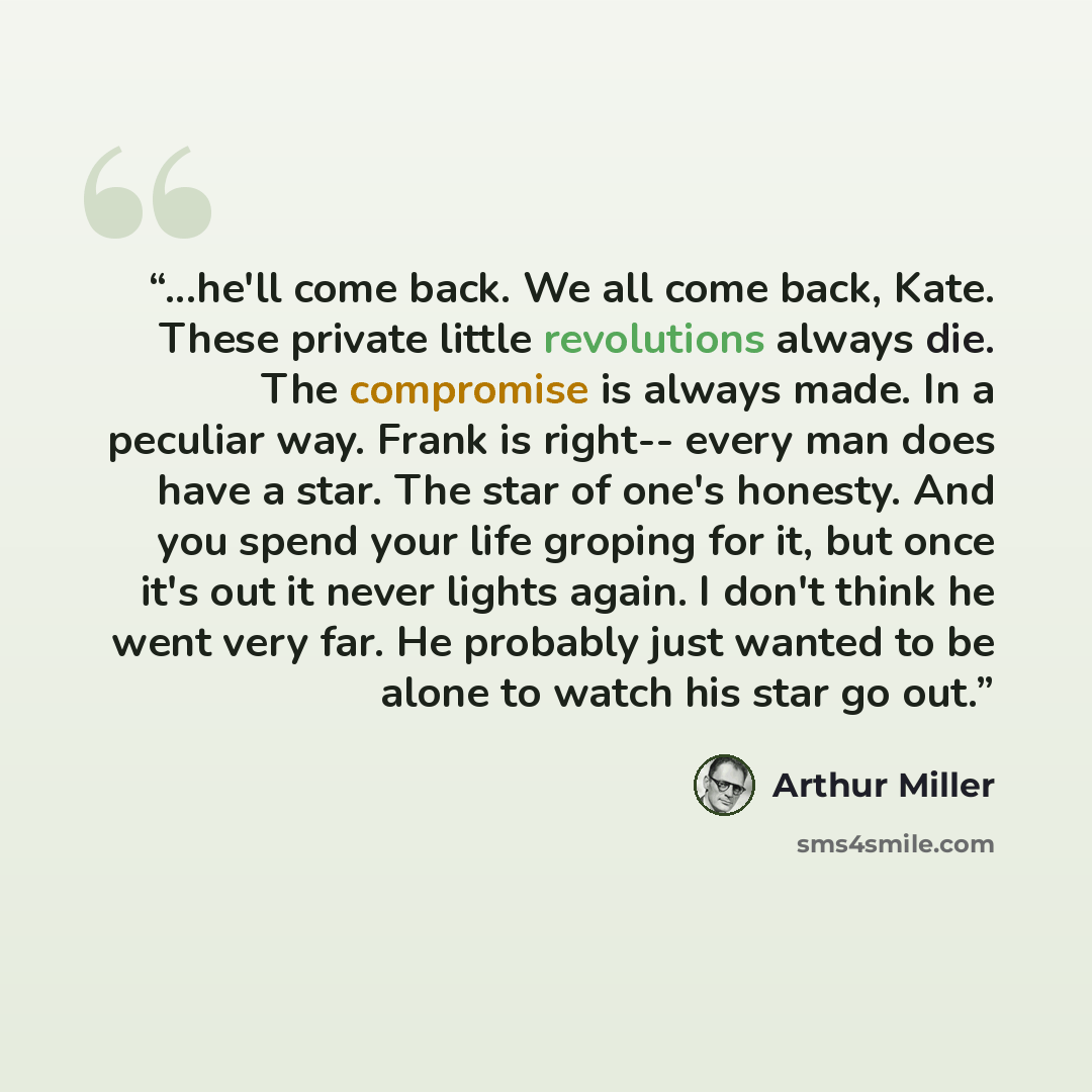 “...he'll come back. We all come back, Kate. These private little revolutions always die. The compromise is always made. In a peculiar way. Frank is right-- every man does have a star. The star of one's honesty. And you spend your life groping for it, but once it's out it never lights again. I…” quote by Arthur Miller