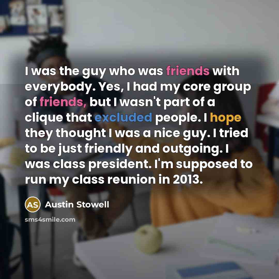 “I was the guy who was friends with everybody. Yes, I had my core group of friends, but I wasn't part of a clique that excluded people. I hope they thought I was a nice guy. I tried to be just friendly and outgoing. I was class president. I'm supposed to run my class reunion in 2013.” quote by Austin Stowell
