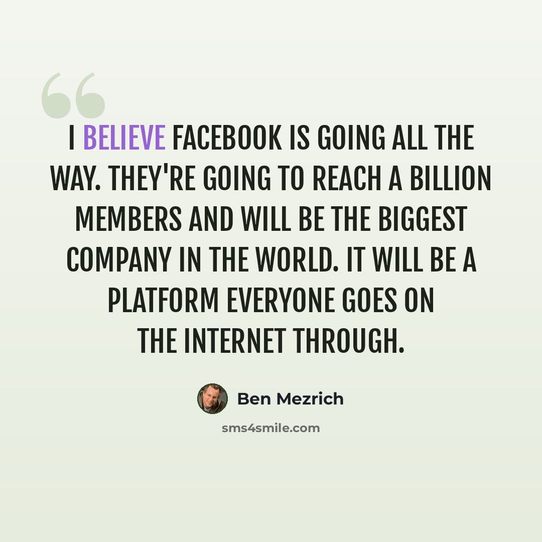 “I believe Facebook is going all the way. They're going to reach a billion members and will be the biggest company in the world. It will be a platform everyone goes on the Internet through.” quote by Ben Mezrich