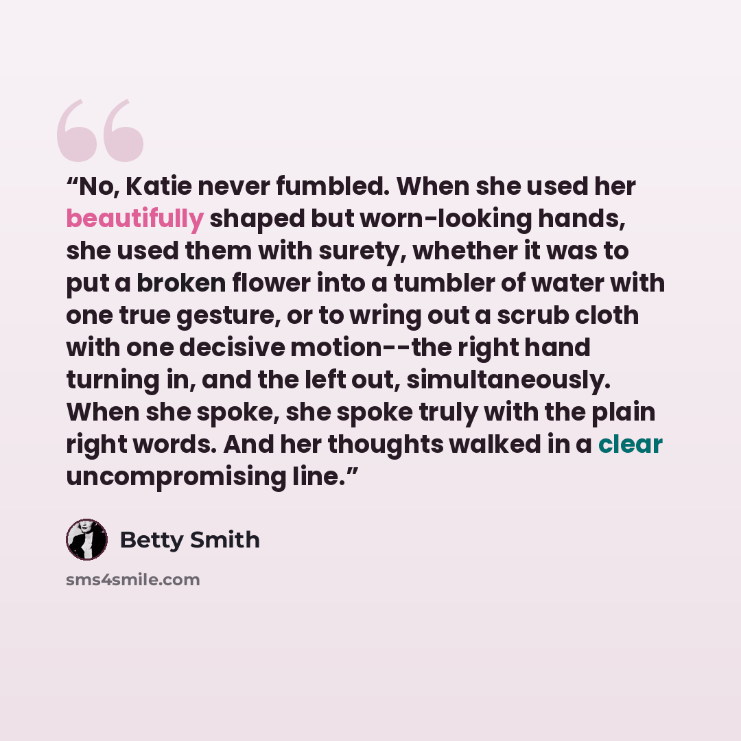 “No, Katie never fumbled. When she used her beautifully shaped but worn-looking hands, she used them with surety, whether it was to put a broken flower into a tumbler of water with one true gesture, or to wring out a scrub cloth with one decisive motion--the right hand turning in, and the left out…” quote by Betty Smith