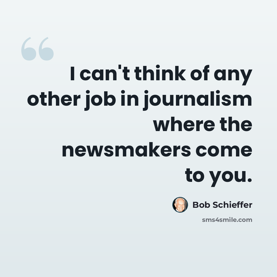 “I can't think of any other job in journalism where the newsmakers come to you.” quote by Bob Schieffer