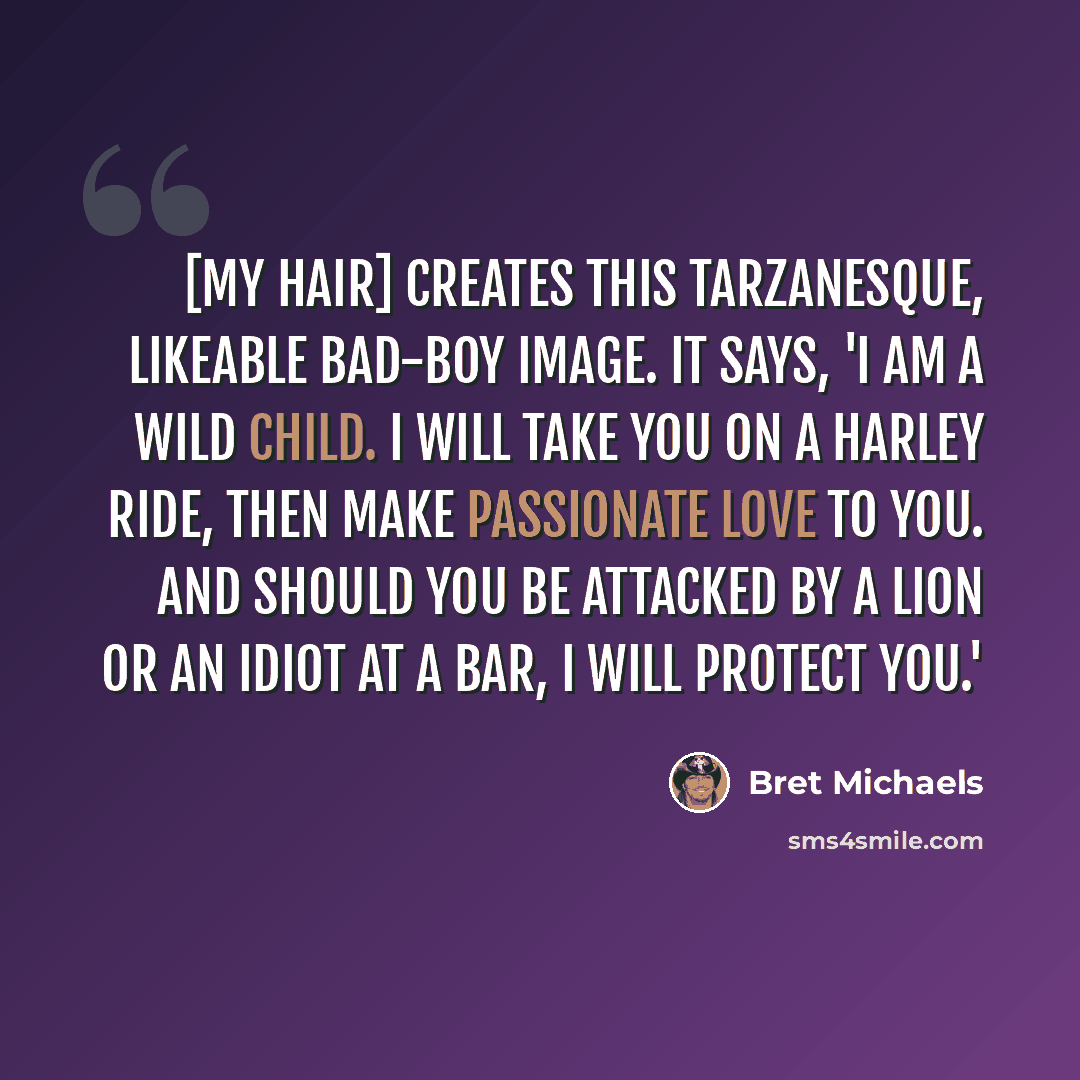 “[My hair] creates this Tarzanesque, likeable bad-boy image. It says, 'I am a wild child. I will take you on a Harley ride, then make passionate love to you. And should you be attacked by a lion or an idiot at a bar, I will protect you.'” quote by Bret Michaels
