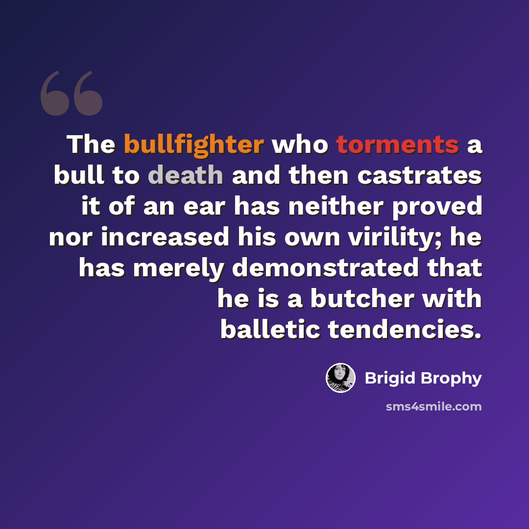 “The bullfighter who torments a bull to death and then castrates it of an ear has neither proved nor increased his own virility; he has merely demonstrated that he is a butcher with balletic tendencies.” quote by Brigid Brophy