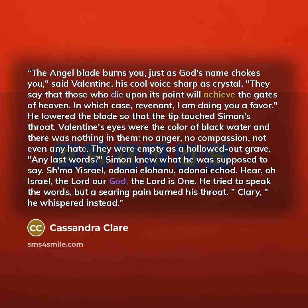 “The Angel blade burns you, just as God's name chokes you," said Valentine, his cool voice sharp as crystal. "They say that those who die upon its point will achieve the gates of heaven. In which case, revenant, I am doing you a favor." He lowered the blade so that the tip touched Simon's throat…” quote by Cassandra Clare