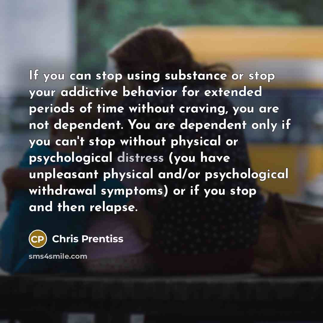 “If you can stop using substance or stop your addictive behavior for extended periods of time without craving, you are not dependent. You are dependent only if you can't stop without physical or psychological distress (you have unpleasant physical and/or psychological withdrawal symptoms) or if you…” quote by Chris Prentiss