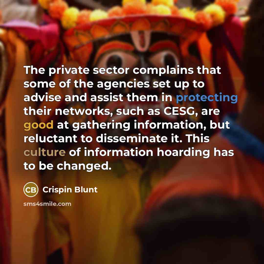 “The private sector complains that some of the agencies set up to advise and assist them in protecting their networks, such as CESG, are good at gathering information, but reluctant to disseminate it. This culture of information hoarding has to be changed.” quote by Crispin Blunt