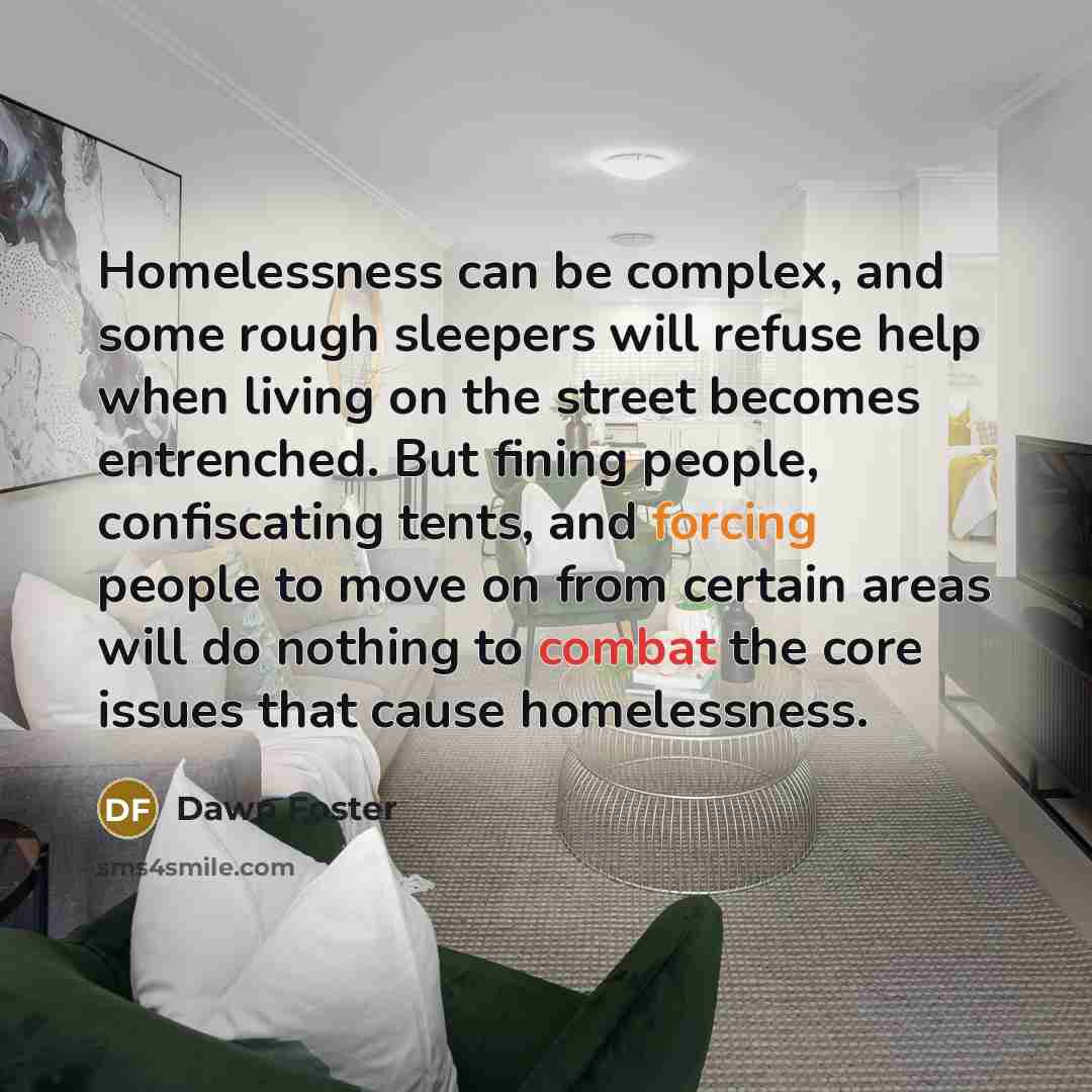“Homelessness can be complex, and some rough sleepers will refuse help when living on the street becomes entrenched. But fining people, confiscating tents, and forcing people to move on from certain areas will do nothing to combat the core issues that cause homelessness.” quote by Dawn Foster