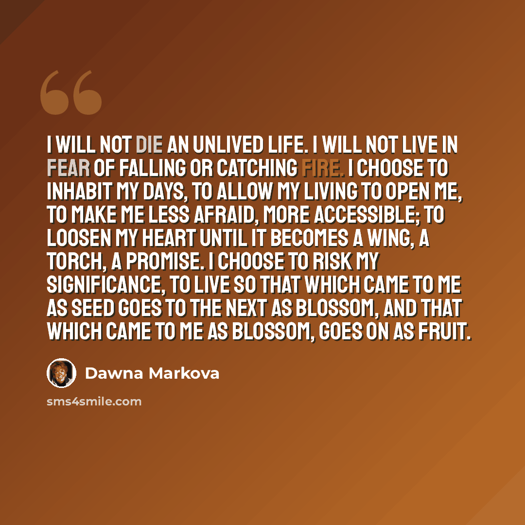 “I will not die an unlived life. I will not live in fear of falling or catching fire. I choose to inhabit my days, to allow my living to open me, to make me less afraid, more accessible; to loosen my heart until it becomes a wing, a torch, a promise. I choose to risk my significance, to live so…” quote by Dawna Markova
