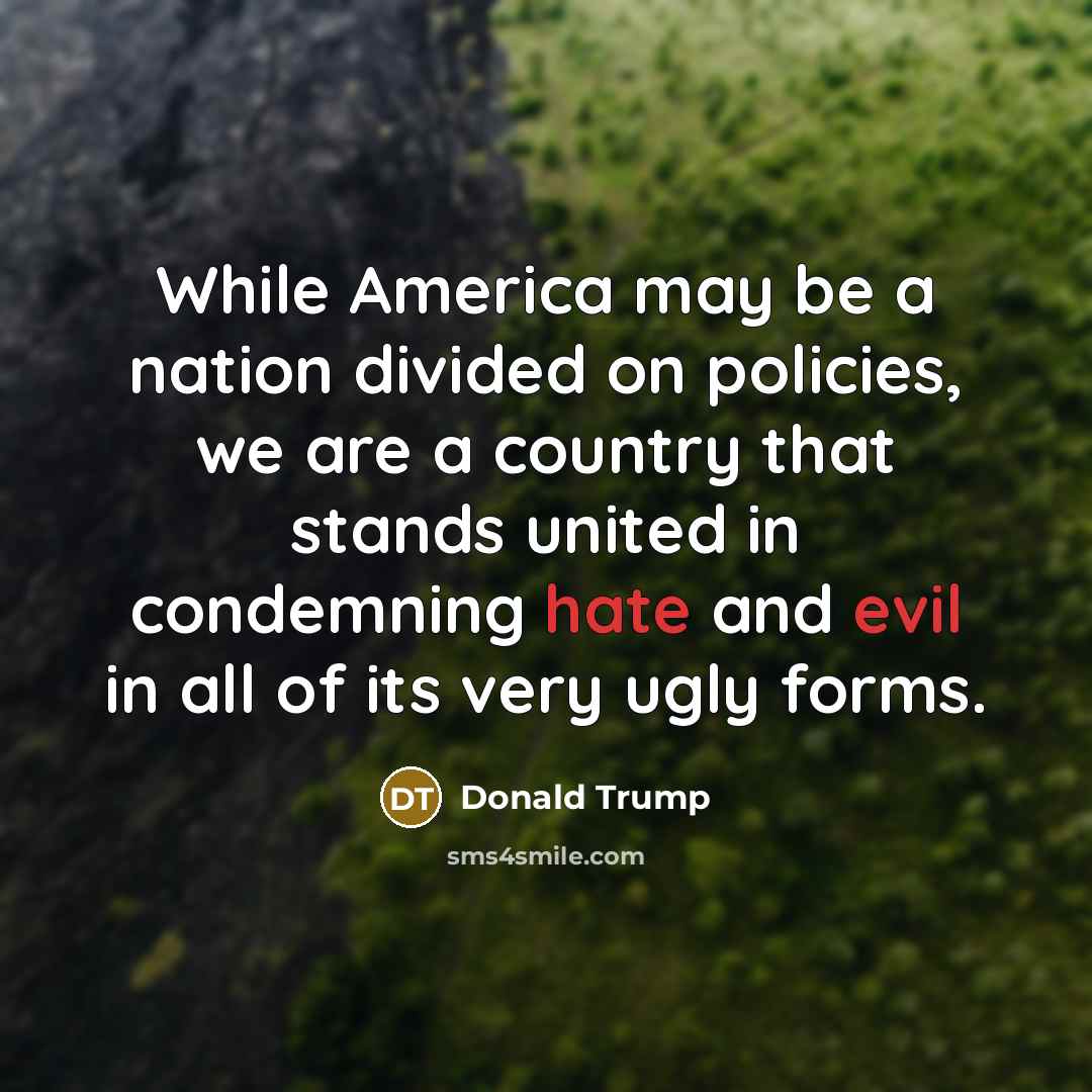 “While America may be a nation divided on policies, we are a country that stands united in condemning hate and evil in all of its very ugly forms.” quote by Donald Trump
