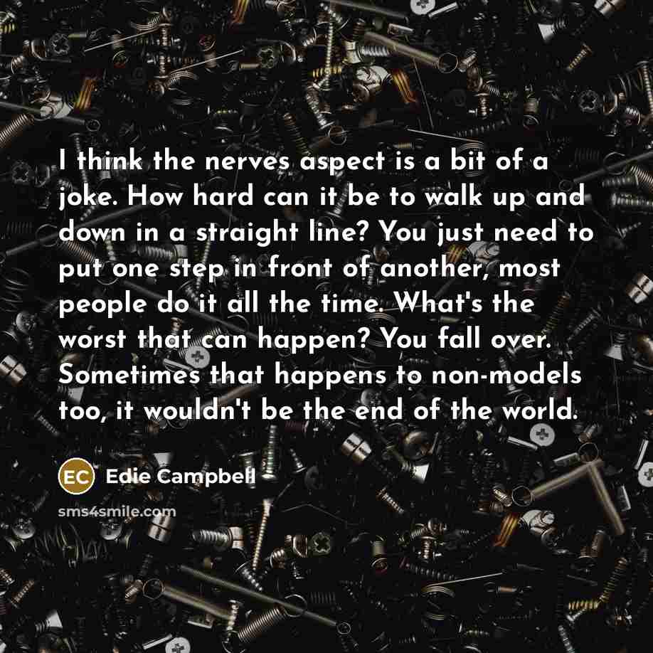 “I think the nerves aspect is a bit of a joke. How hard can it be to walk up and down in a straight line? You just need to put one step in front of another, most people do it all the time. What's the worst that can happen? You fall over. Sometimes that happens to non-models too, it wouldn't be the…” quote by Edie Campbell