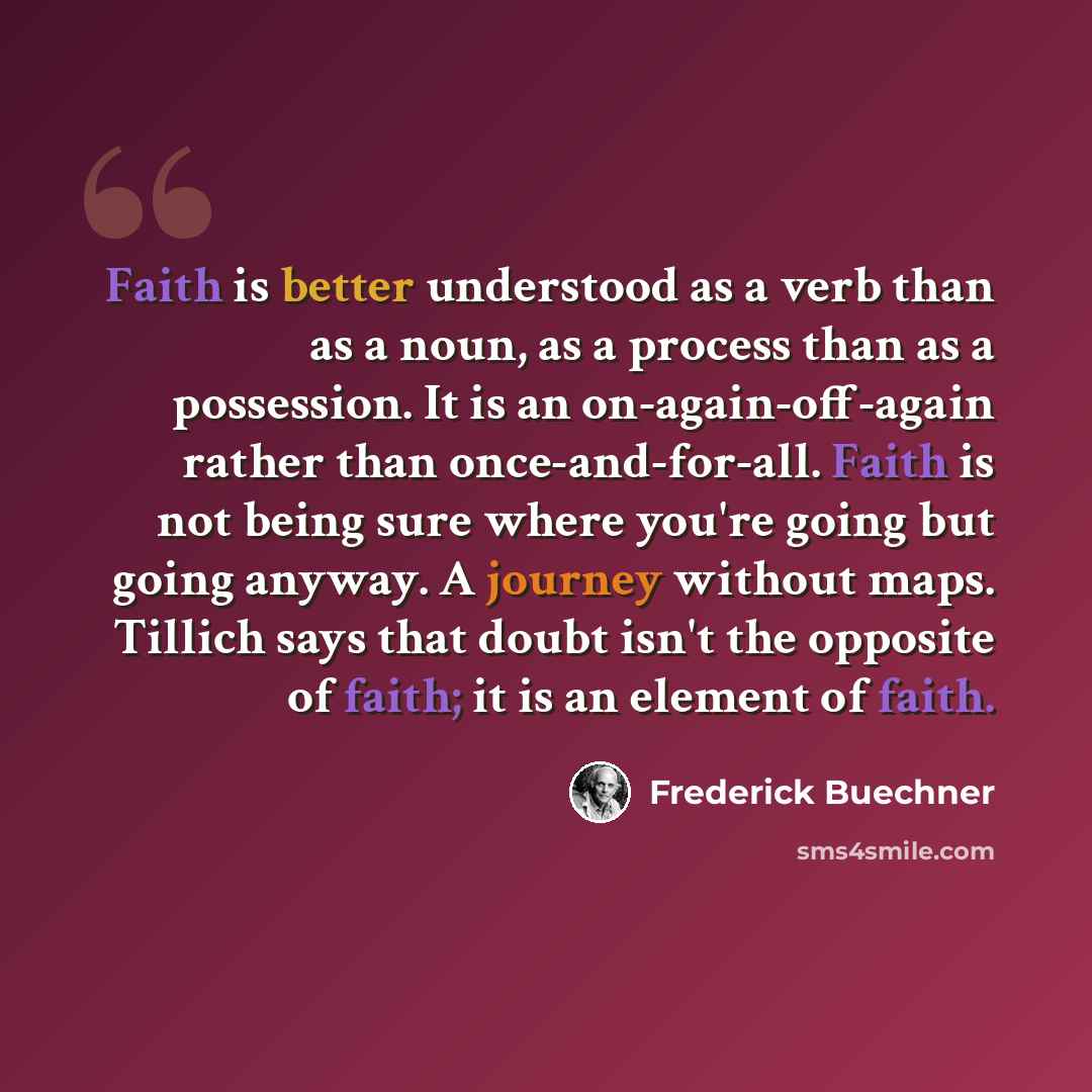 “Faith is better understood as a verb than as a noun, as a process than as a possession. It is an on-again-off-again rather than once-and-for-all. Faith is not being sure where you're going but going anyway. A journey without maps. Tillich says that doubt isn't the opposite of faith; it is an…” quote by Frederick Buechner