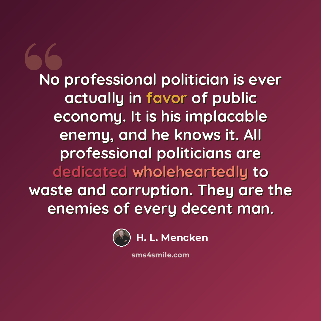 “No professional politician is ever actually in favor of public economy. It is his implacable enemy, and he knows it. All professional politicians are dedicated wholeheartedly to waste and corruption. They are the enemies of every decent man.” quote by H. L. Mencken