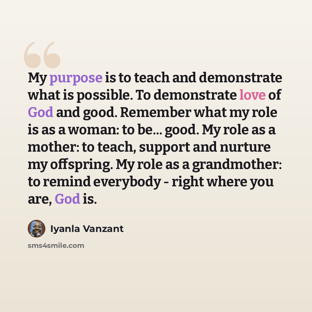 “My purpose is to teach and demonstrate what is possible. To demonstrate love of God and good. Remember what my role is as a woman: to be... good. My role as a mother: to teach, support and nurture my offspring. My role as a grandmother: to remind everybody - right where you are, God is.” quote by Iyanla Vanzant