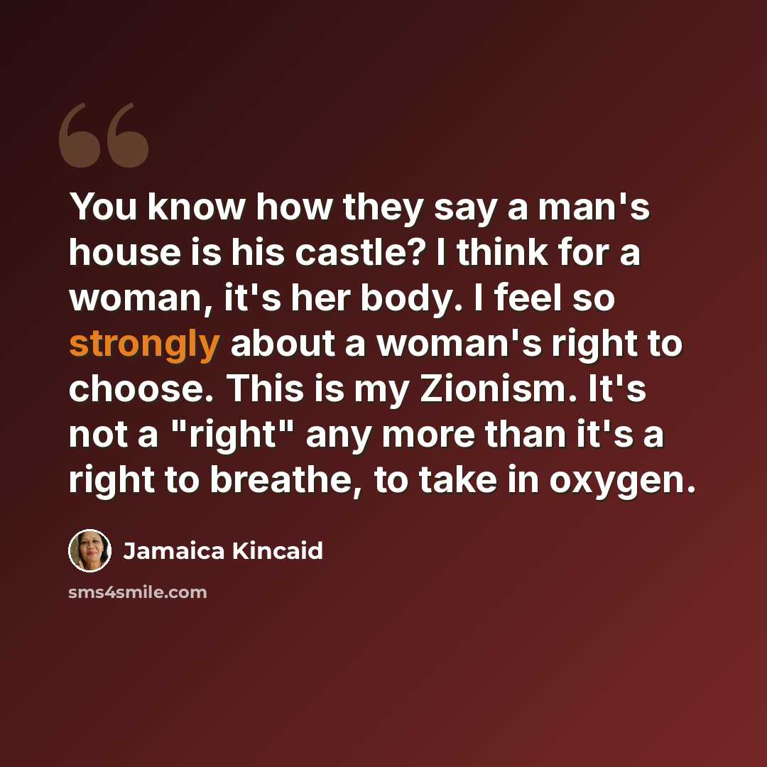 “You know how they say a man's house is his castle? I think for a woman, it's her body. I feel so strongly about a woman's right to choose. This is my Zionism. It's not a "right" any more than it's a right to breathe, to take in oxygen.” quote by Jamaica Kincaid