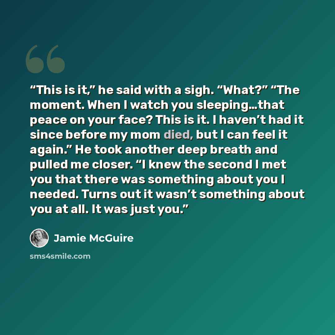 “This is it,” he said with a sigh. “What?” “The moment. When I watch you sleeping…that peace on your face? This is it. I haven’t had it since before my mom died, but I can feel it again.” He took another deep breath and pulled me closer. “I knew the second I met you that there was something about…” quote by Jamie McGuire