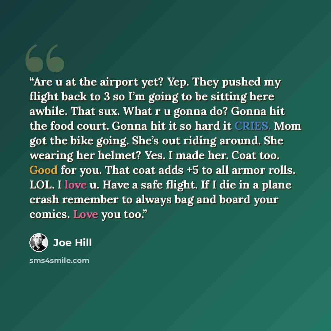 “Are u at the airport yet? Yep. They pushed my flight back to 3 so I’m going to be sitting here awhile. That sux. What r u gonna do? Gonna hit the food court. Gonna hit it so hard it CRIES. Mom got the bike going. She’s out riding around. She wearing her helmet? Yes. I made her. Coat too. Good for…” quote by Joe Hill