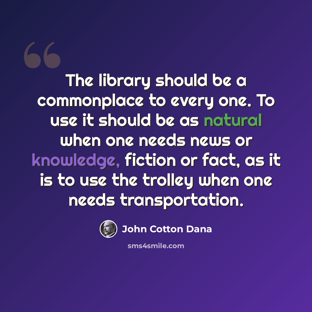 “The library should be a commonplace to every one. To use it should be as natural when one needs news or knowledge, fiction or fact, as it is to use the trolley when one needs transportation.” quote by John Cotton Dana