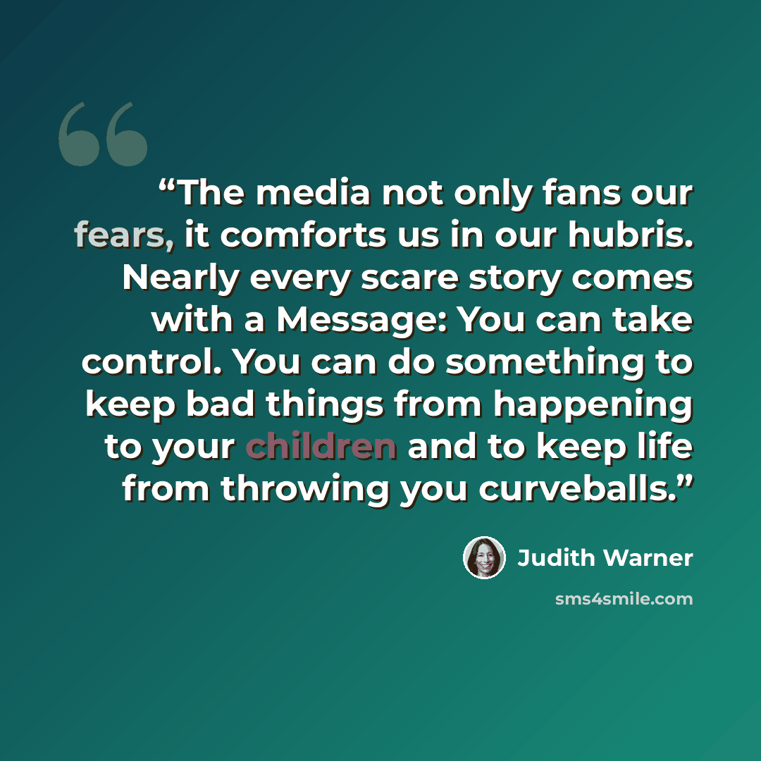 “The media not only fans our fears, it comforts us in our hubris. Nearly every scare story comes with a Message: You can take control. You can do something to keep bad things from happening to your children and to keep life from throwing you curveballs.” quote by Judith Warner