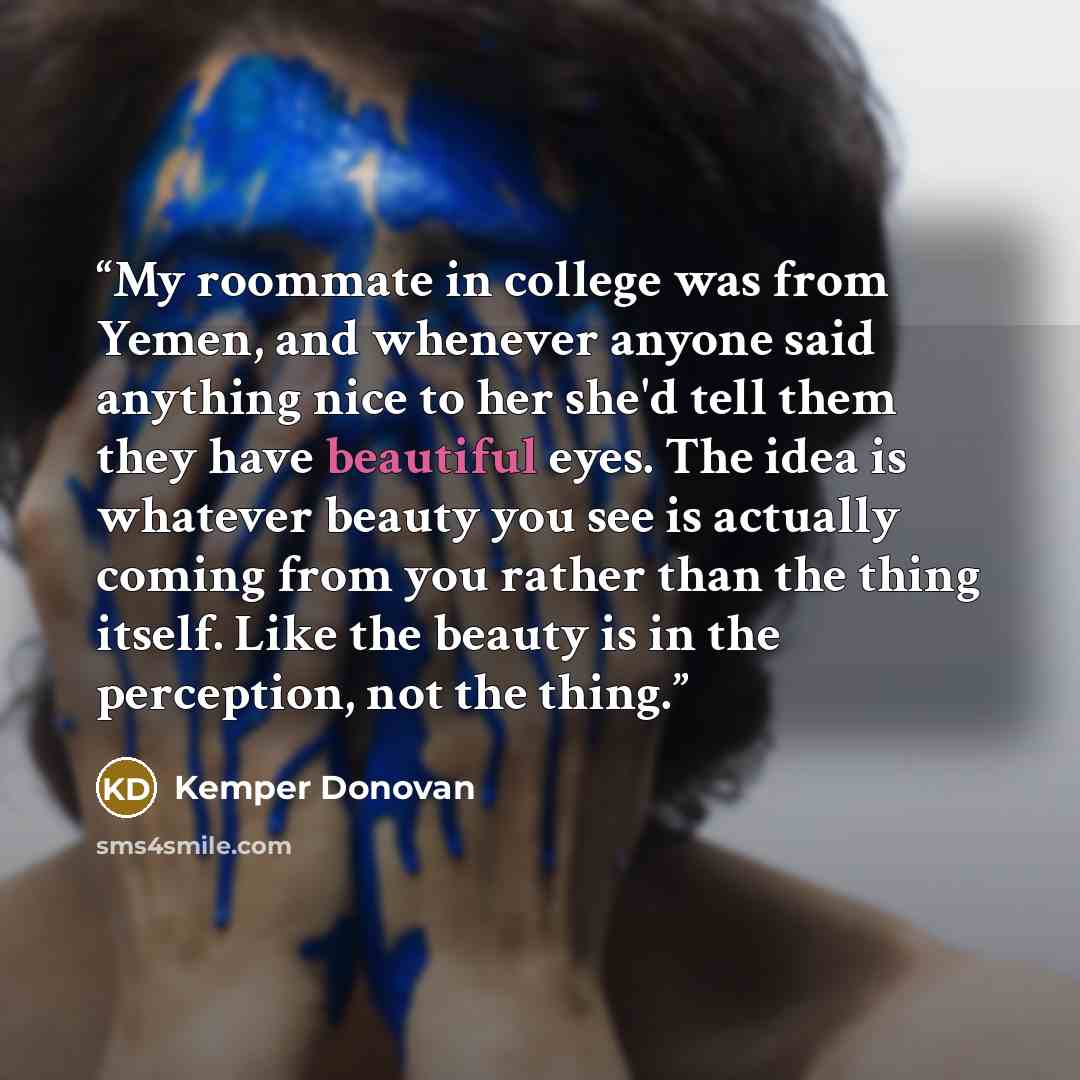 “My roommate in college was from Yemen, and whenever anyone said anything nice to her she'd tell them they have beautiful eyes. The idea is whatever beauty you see is actually coming from you rather than the thing itself. Like the beauty is in the perception, not the thing.” quote by Kemper Donovan