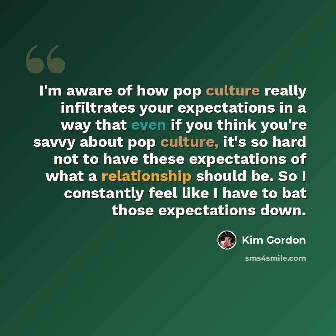 “I'm aware of how pop culture really infiltrates your expectations in a way that even if you think you're savvy about pop culture, it's so hard not to have these expectations of what a relationship should be. So I constantly feel like I have to bat those expectations down.” quote by Kim Gordon
