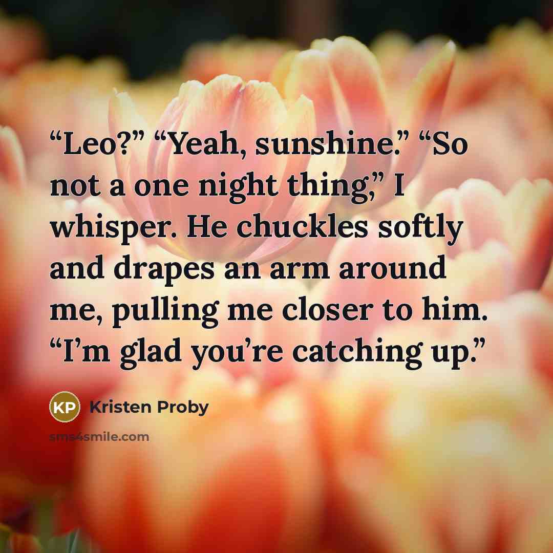 “Leo?” “Yeah, sunshine.” “So not a one night thing,” I whisper. He chuckles softly and drapes an arm around me, pulling me closer to him. “I’m glad you’re catching up.” quote by Kristen Proby