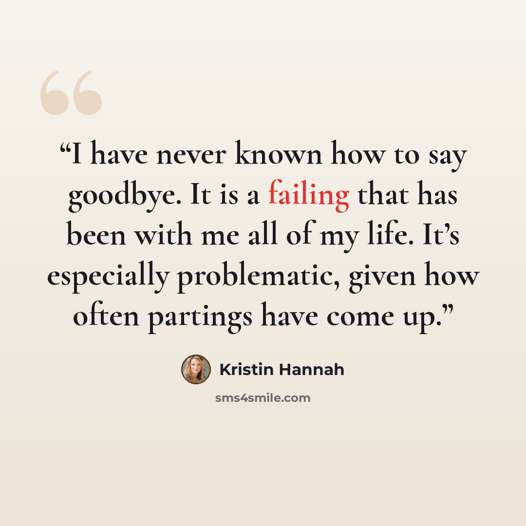 “I have never known how to say goodbye. It is a failing that has been with me all of my life. It’s especially problematic, given how often partings have come up.” quote by Kristin Hannah