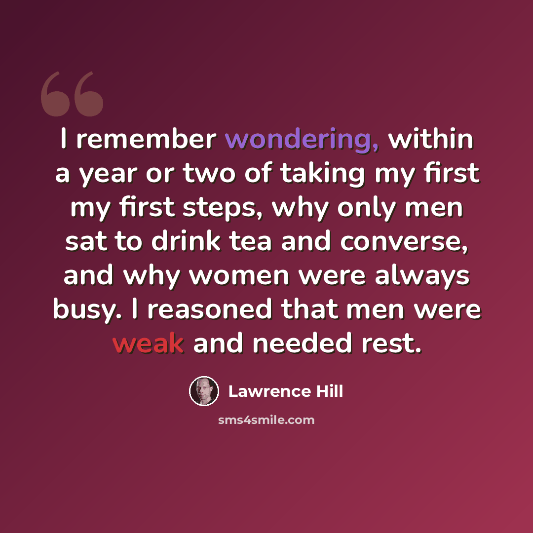 “I remember wondering, within a year or two of taking my first my first steps, why only men sat to drink tea and converse, and why women were always busy. I reasoned that men were weak and needed rest.” quote by Lawrence Hill