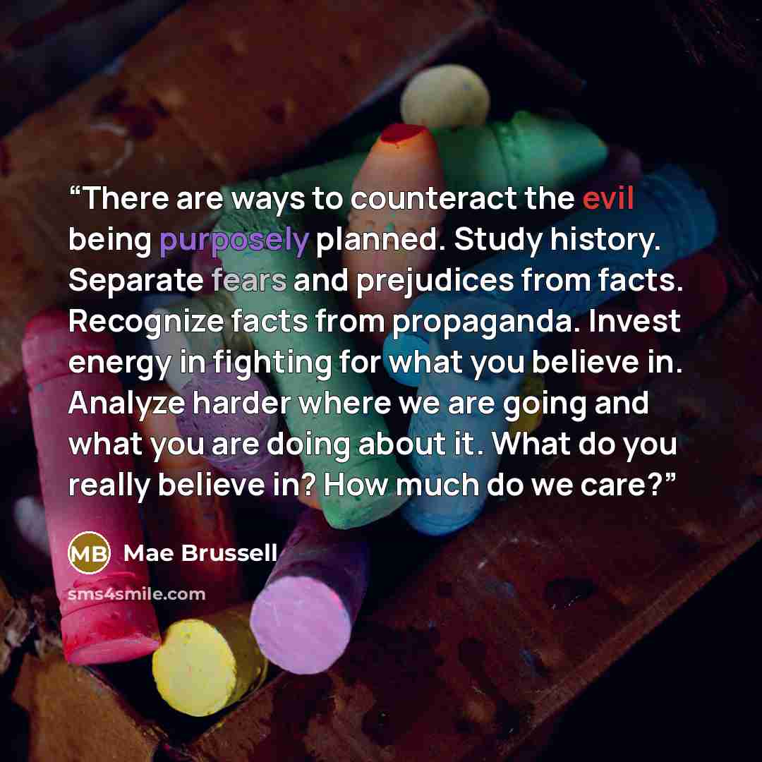 “There are ways to counteract the evil being purposely planned. Study history. Separate fears and prejudices from facts. Recognize facts from propaganda. Invest energy in fighting for what you believe in. Analyze harder where we are going and what you are doing about it. What do you really believe…” quote by Mae Brussell