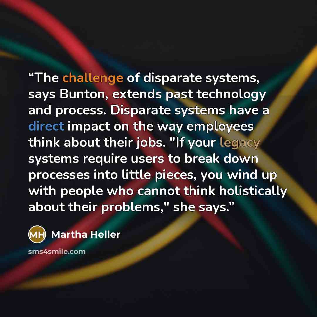 “The challenge of disparate systems, says Bunton, extends past technology and process. Disparate systems have a direct impact on the way employees think about their jobs. "If your legacy systems require users to break down processes into little pieces, you wind up with people who cannot think…” quote by Martha Heller