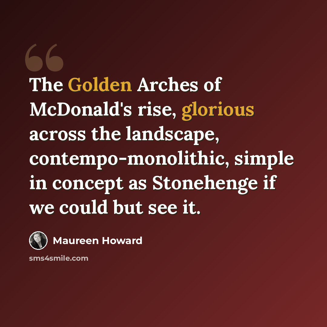 “The Golden Arches of McDonald's rise, glorious across the landscape, contempo-monolithic, simple in concept as Stonehenge if we could but see it.” quote by Maureen Howard