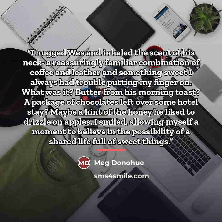 “I hugged Wes and inhaled the scent of his neck- a reassuringly familiar combination of coffee and leather and something sweet I always had trouble putting my finger on. What was it? Butter from his morning toast? A package of chocolates left over some hotel stay? Maybe a hint of the honey he liked…” quote by Meg Donohue
