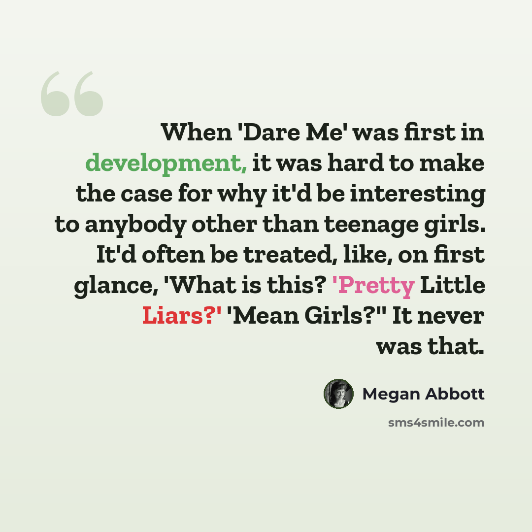 “When 'Dare Me' was first in development, it was hard to make the case for why it'd be interesting to anybody other than teenage girls. It'd often be treated, like, on first glance, 'What is this? 'Pretty Little Liars?' 'Mean Girls?'' It never was that.” quote by Megan Abbott