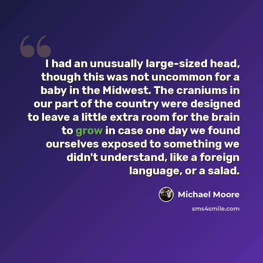 “I had an unusually large-sized head, though this was not uncommon for a baby in the Midwest. The craniums in our part of the country were designed to leave a little extra room for the brain to grow in case one day we found ourselves exposed to something we didn't understand, like a foreign…” quote by Michael Moore