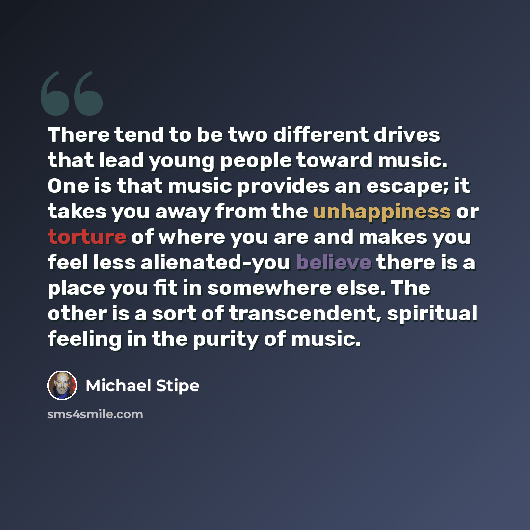 “There tend to be two different drives that lead young people toward music. One is that music provides an escape; it takes you away from the unhappiness or torture of where you are and makes you feel less alienated-you believe there is a place you fit in somewhere else. The other is a sort of…” quote by Michael Stipe