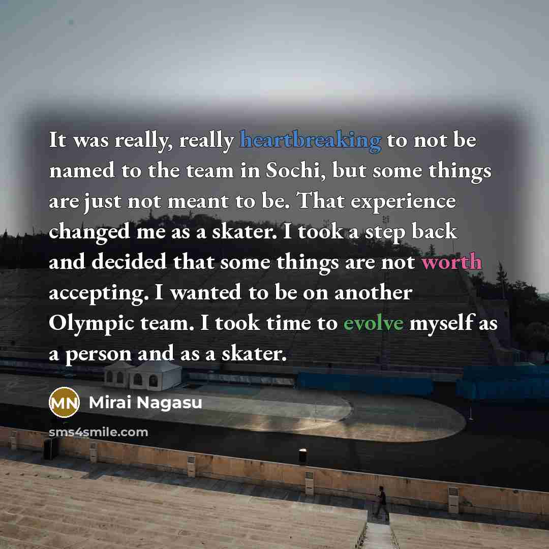 “It was really, really heartbreaking to not be named to the team in Sochi, but some things are just not meant to be. That experience changed me as a skater. I took a step back and decided that some things are not worth accepting. I wanted to be on another Olympic team. I took time to evolve myself…” quote by Mirai Nagasu