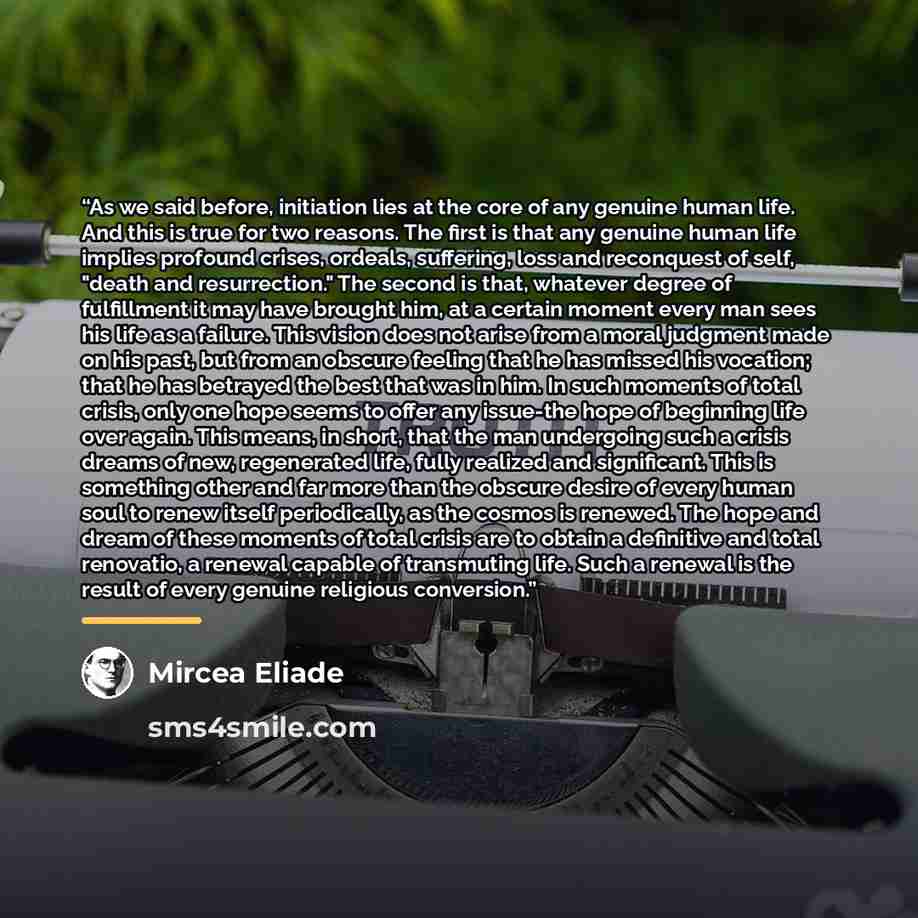 “As we said before, initiation lies at the core of any genuine human life. And this is true for two reasons. The first is that any genuine human life implies profound crises, ordeals, suffering, loss and reconquest of self, "death and resurrection." The second is that, whatever degree of…” quote by Mircea Eliade